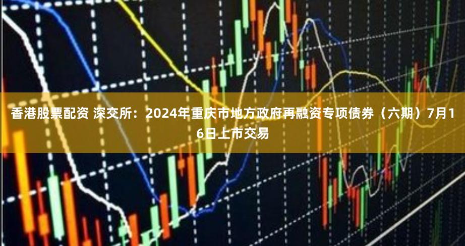 香港股票配资 深交所：2024年重庆市地方政府再融资专项债券（六期）7月16日上市交易