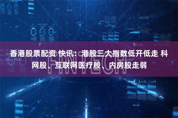 香港股票配资 快讯：港股三大指数低开低走 科网股、互联网医疗股、内房股走弱