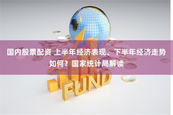 国内股票配资 上半年经济表现、下半年经济走势如何？国家统计局解读