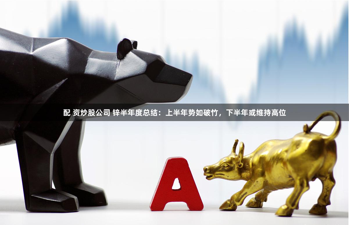 配 资炒股公司 锌半年度总结：上半年势如破竹，下半年或维持高位
