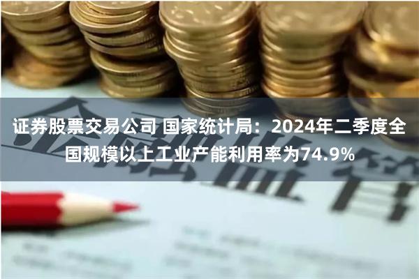 证券股票交易公司 国家统计局：2024年二季度全国规模以上工业产能利用率为74.9%