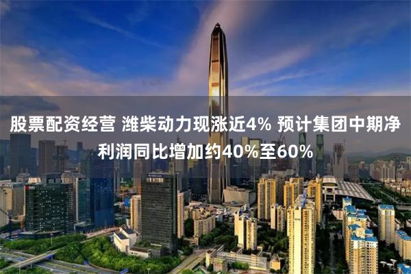 股票配资经营 潍柴动力现涨近4% 预计集团中期净利润同比增加约40%至60%
