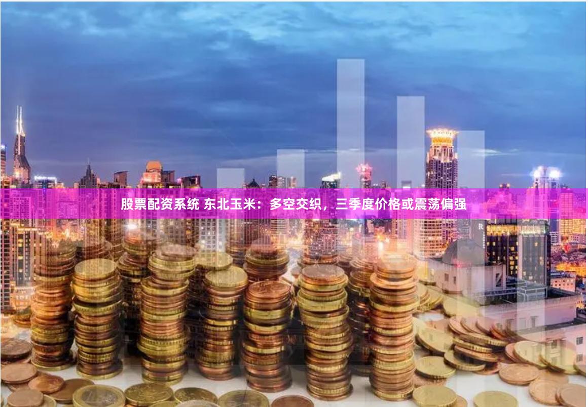 股票配资系统 东北玉米：多空交织，三季度价格或震荡偏强