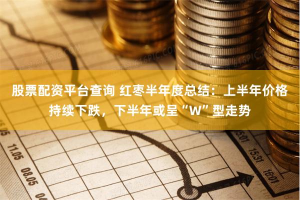 股票配资平台查询 红枣半年度总结：上半年价格持续下跌，下半年或呈“W”型走势