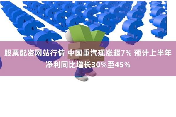 股票配资网站行情 中国重汽现涨超7% 预计上半年净利同比增长30%至45%