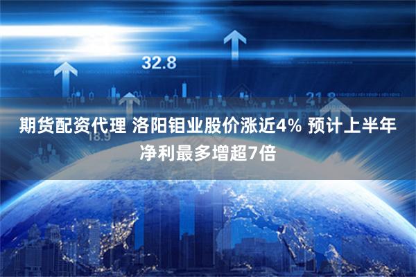 期货配资代理 洛阳钼业股价涨近4% 预计上半年净利最多增超7倍