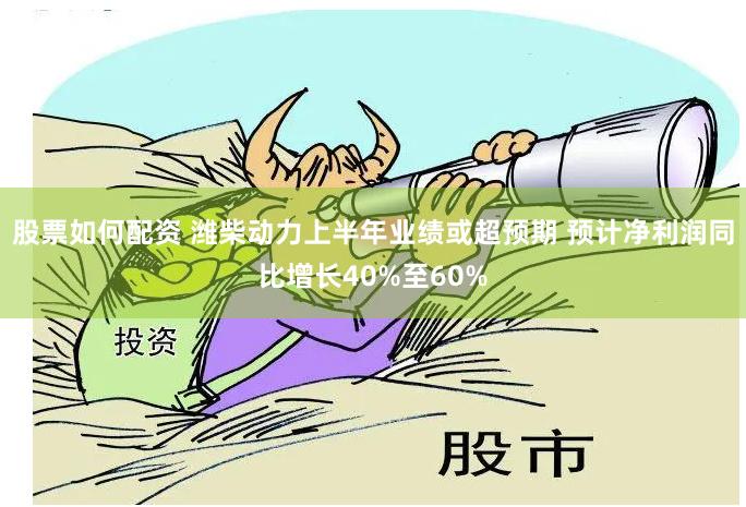 股票如何配资 潍柴动力上半年业绩或超预期 预计净利润同比增长40%至60%