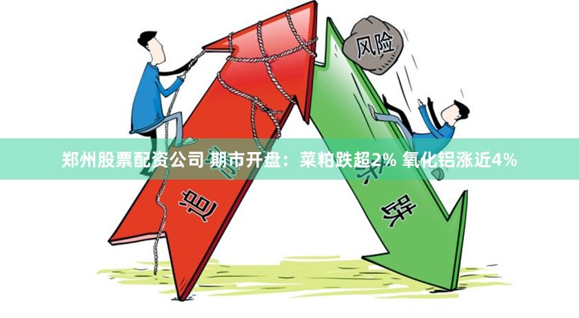 郑州股票配资公司 期市开盘：菜粕跌超2% 氧化铝涨近4%