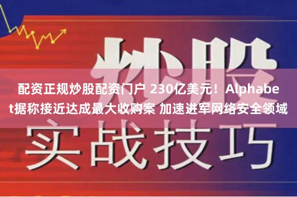 配资正规炒股配资门户 230亿美元！Alphabet据称接近达成最大收购案 加速进军网络安全领域