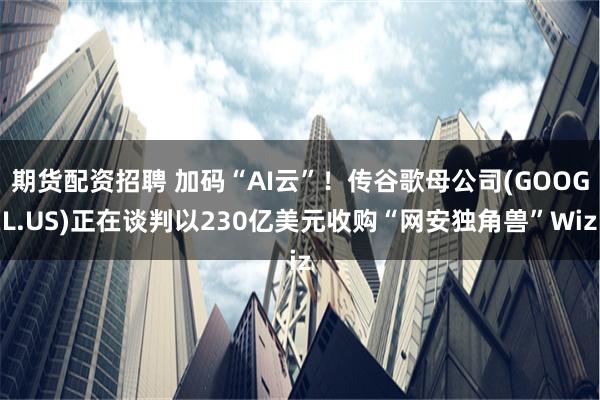 期货配资招聘 加码“AI云”！传谷歌母公司(GOOGL.US)正在谈判以230亿美元收购“网安独角兽”Wiz