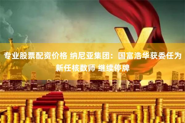 专业股票配资价格 纳尼亚集团：国富浩华获委任为新任核数师 继续停牌