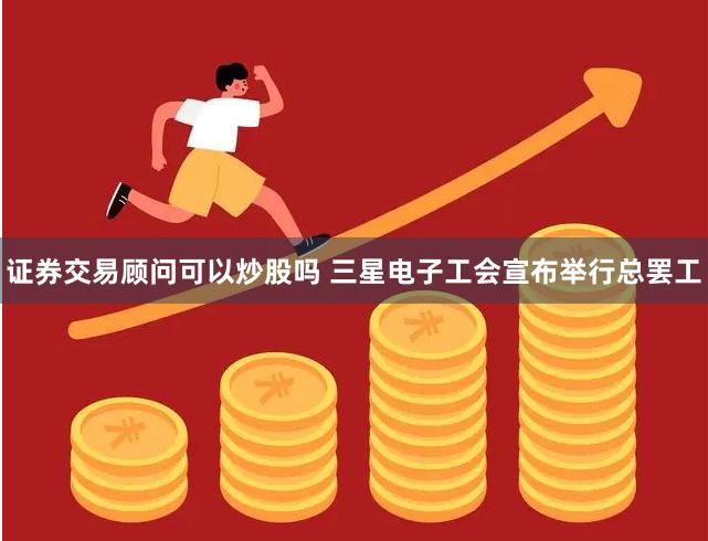 证券交易顾问可以炒股吗 三星电子工会宣布举行总罢工