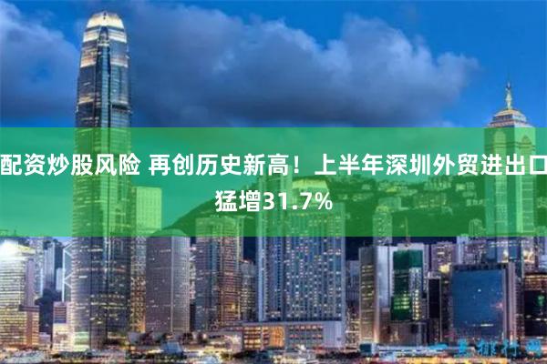 配资炒股风险 再创历史新高！上半年深圳外贸进出口猛增31.7%