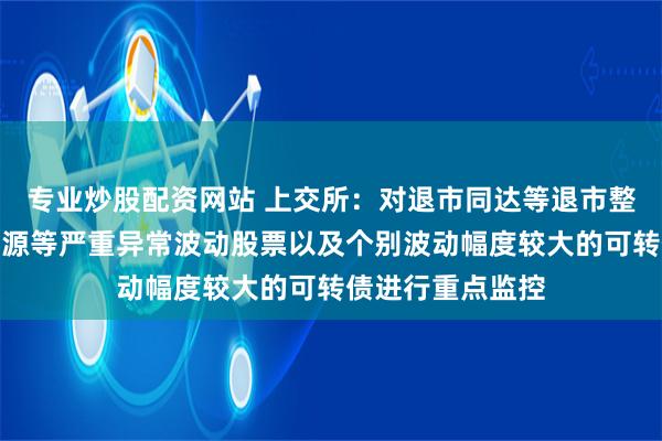 专业炒股配资网站 上交所：对退市同达等退市整理股票、松炀资源等严重异常波动股票以及个别波动幅度较大的可转债进行重点监控