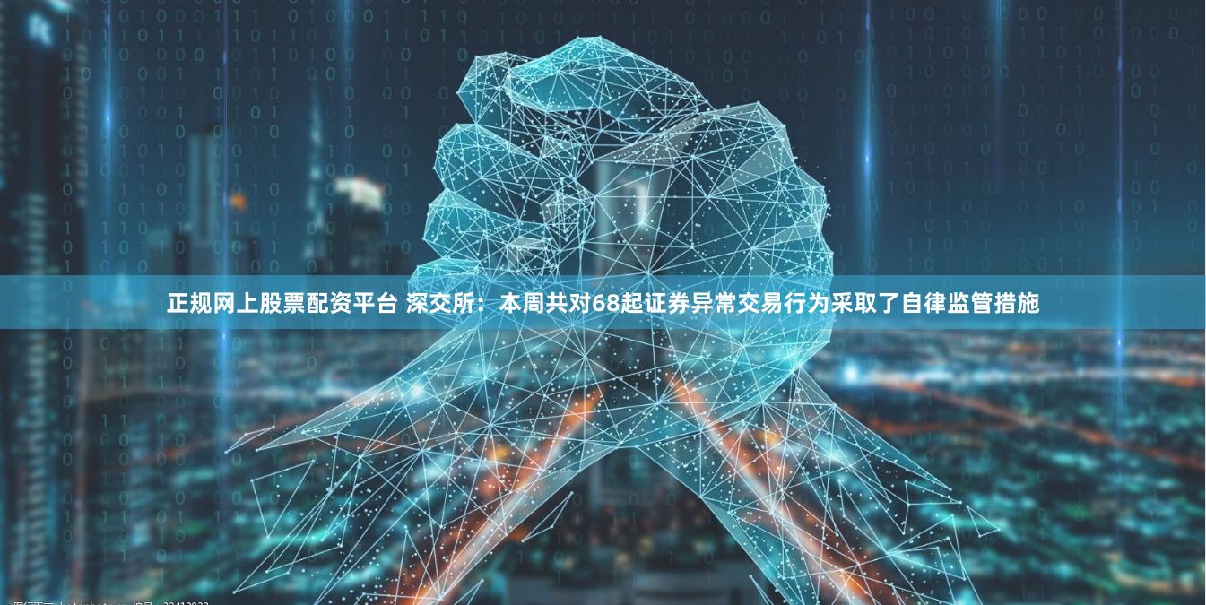 正规网上股票配资平台 深交所：本周共对68起证券异常交易行为采取了自律监管措施