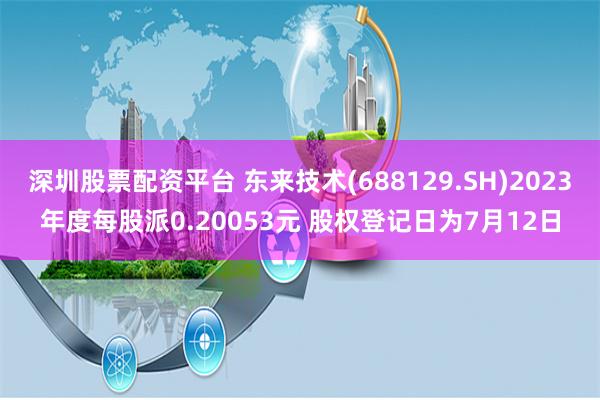 深圳股票配资平台 东来技术(688129.SH)2023年度每股派0.20053元 股权登记日为7月12日