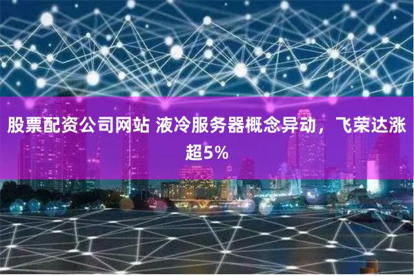 股票配资公司网站 液冷服务器概念异动，飞荣达涨超5%