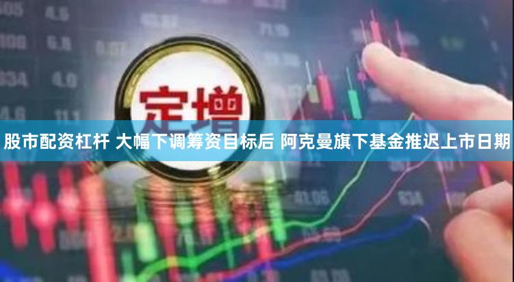 股市配资杠杆 大幅下调筹资目标后 阿克曼旗下基金推迟上市日期