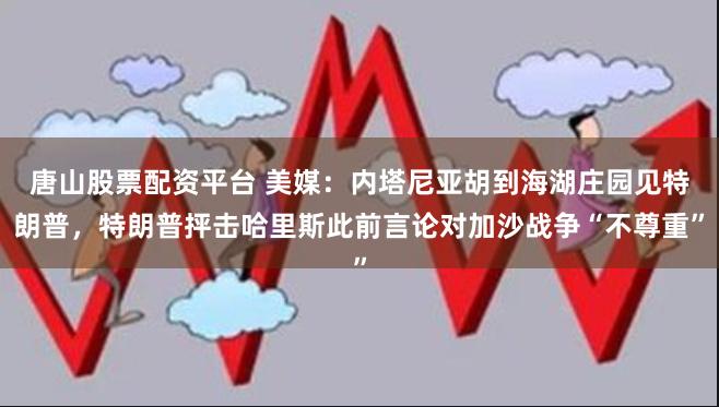 唐山股票配资平台 美媒：内塔尼亚胡到海湖庄园见特朗普，特朗普抨击哈里斯此前言论对加沙战争“不尊重”