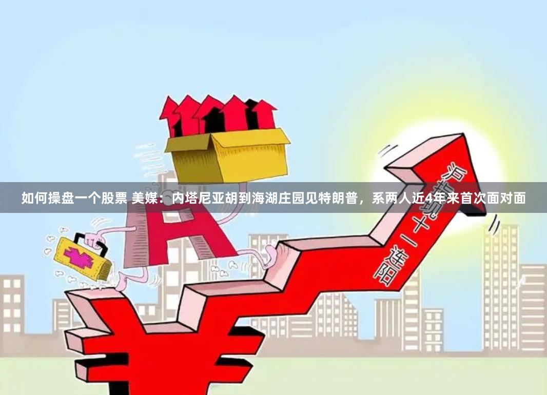 如何操盘一个股票 美媒：内塔尼亚胡到海湖庄园见特朗普，系两人近4年来首次面对面