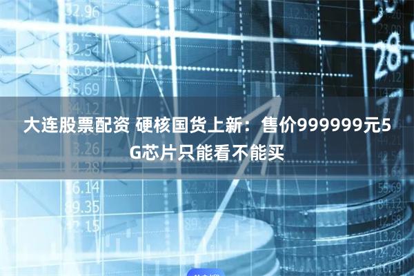 大连股票配资 硬核国货上新：售价999999元5G芯片只能看不能买