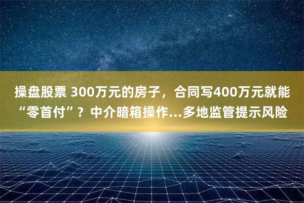 操盘股票 300万元的房子，合同写400万元就能“零首付”？中介暗箱操作...多地监管提示风险