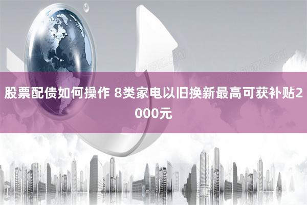 股票配债如何操作 8类家电以旧换新最高可获补贴2000元