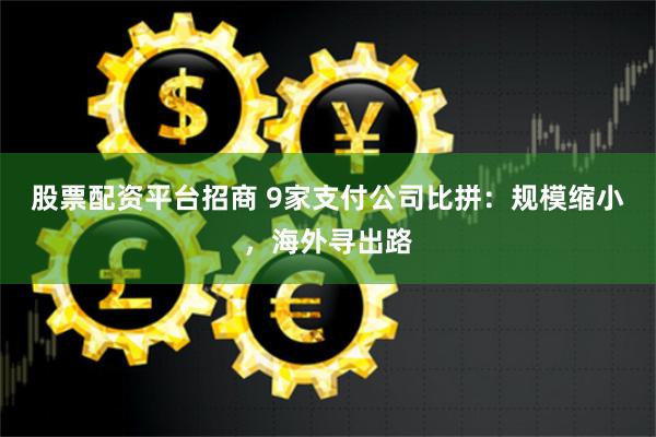 股票配资平台招商 9家支付公司比拼：规模缩小，海外寻出路
