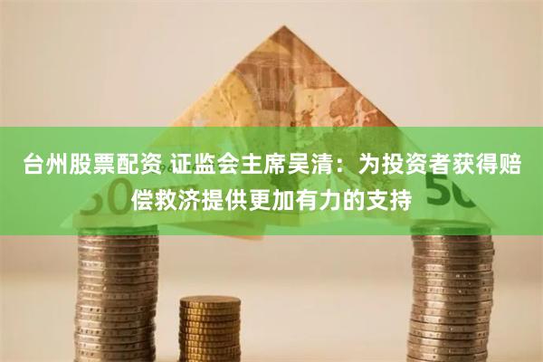 台州股票配资 证监会主席吴清：为投资者获得赔偿救济提供更加有力的支持