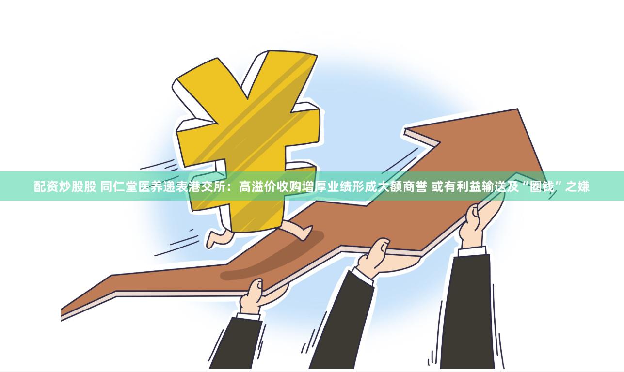 配资炒股股 同仁堂医养递表港交所：高溢价收购增厚业绩形成大额商誉 或有利益输送及“圈钱”之嫌