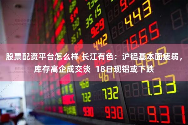 股票配资平台怎么样 长江有色：沪铝基本面疲弱，库存高企成交淡  18日现铝或下跌