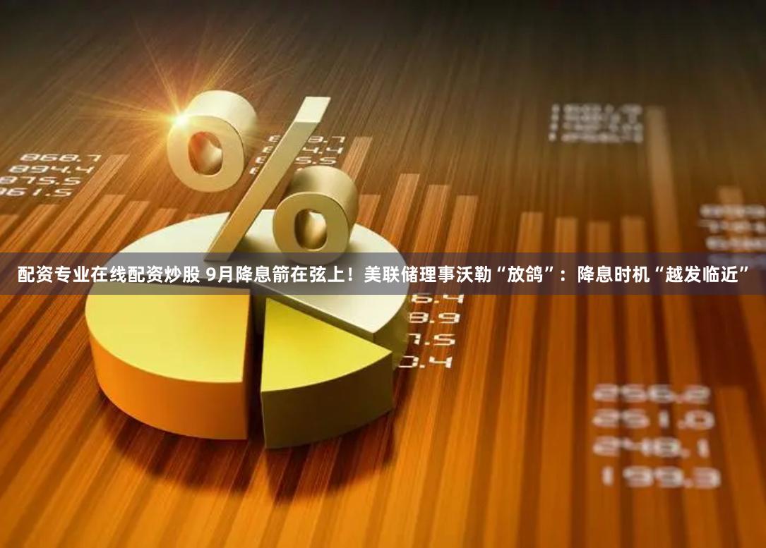 配资专业在线配资炒股 9月降息箭在弦上！美联储理事沃勒“放鸽”：降息时机“越发临近”