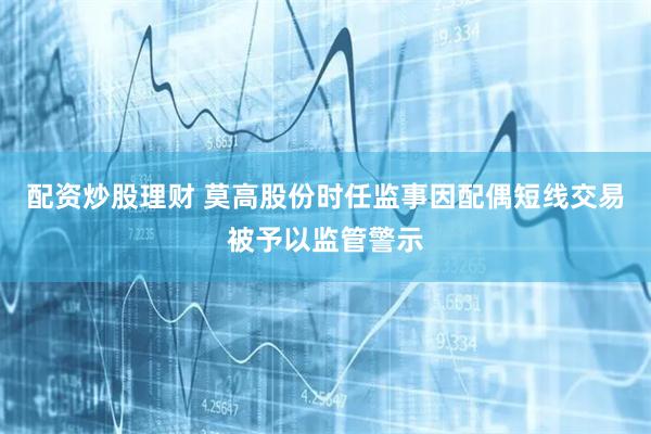 配资炒股理财 莫高股份时任监事因配偶短线交易被予以监管警示