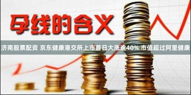 济南股票配资 京东健康港交所上市首日大涨逾40% 市值超过阿里健康