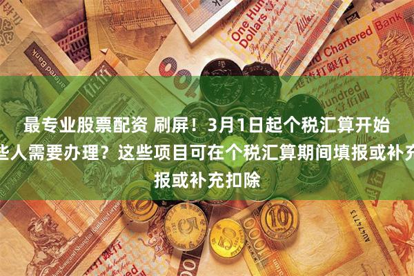 最专业股票配资 刷屏！3月1日起个税汇算开始，哪些人需要办理？这些项目可在个税汇算期间填报或补充扣除