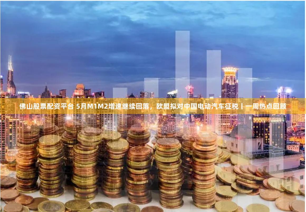 佛山股票配资平台 5月M1M2增速继续回落，欧盟拟对中国电动汽车征税丨一周热点回顾
