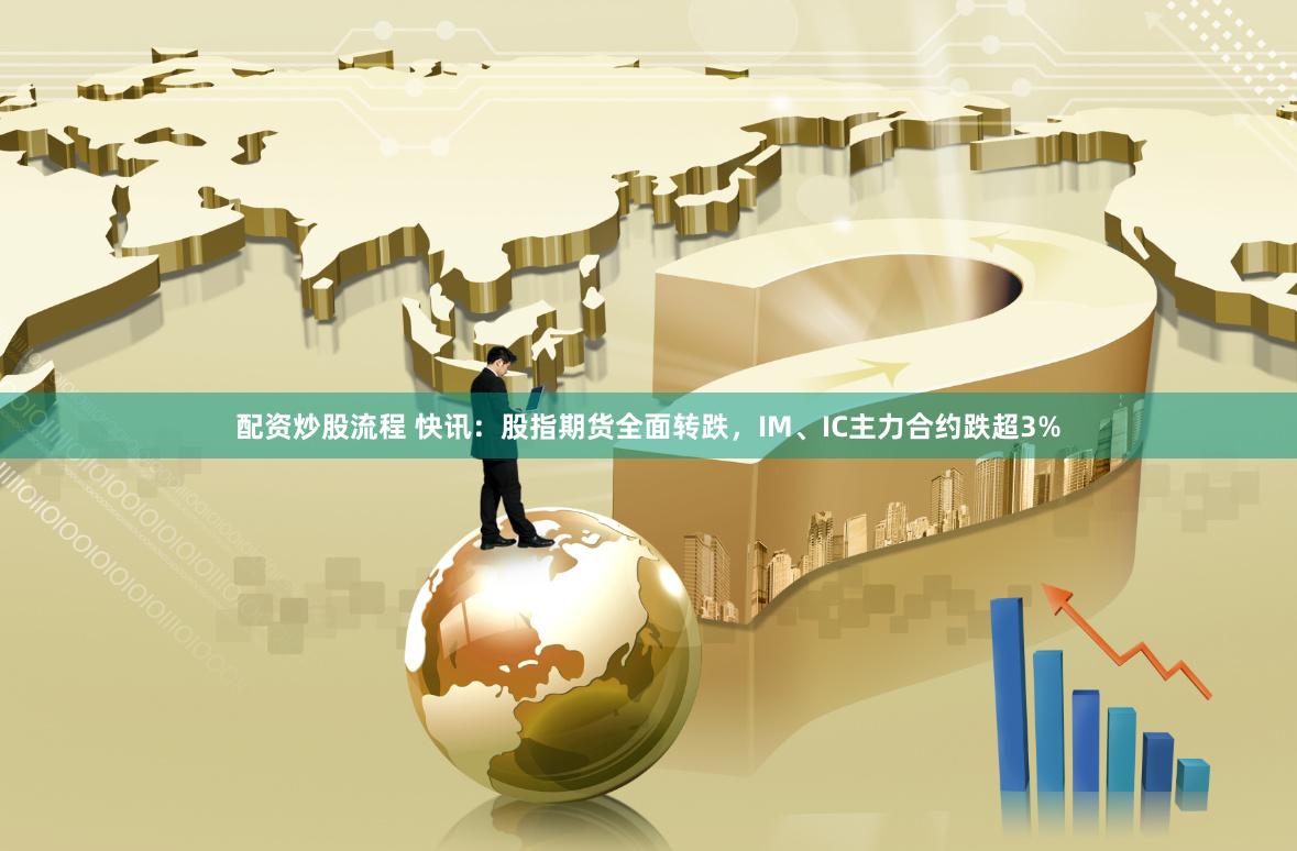 配资炒股流程 快讯：股指期货全面转跌，IM、IC主力合约跌超3%