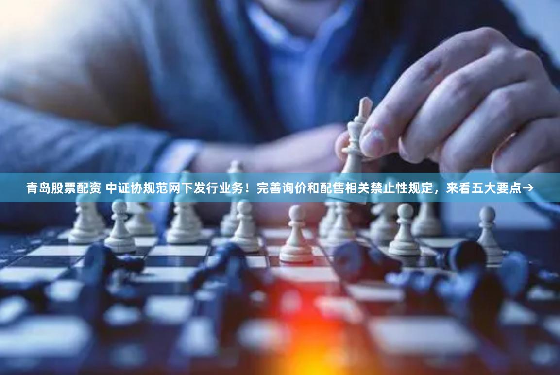 青岛股票配资 中证协规范网下发行业务！完善询价和配售相关禁止性规定，来看五大要点→