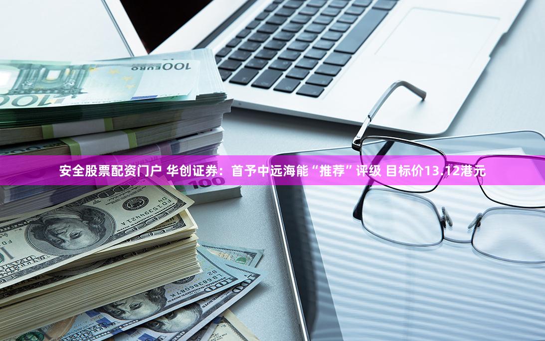 安全股票配资门户 华创证券：首予中远海能“推荐”评级 目标价13.12港元