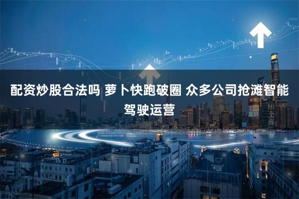 配资炒股合法吗 萝卜快跑破圈 众多公司抢滩智能驾驶运营