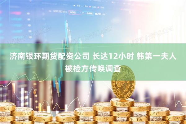 济南银环期货配资公司 长达12小时 韩第一夫人被检方传唤调查