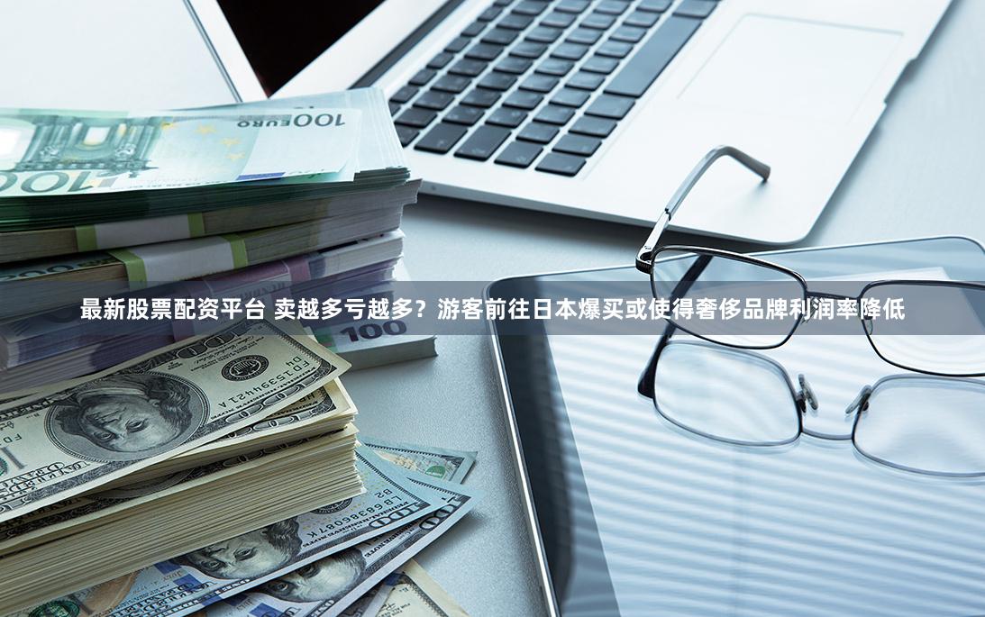 最新股票配资平台 卖越多亏越多？游客前往日本爆买或使得奢侈品牌利润率降低