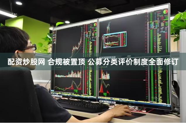 配资炒股网 合规被置顶 公募分类评价制度全面修订