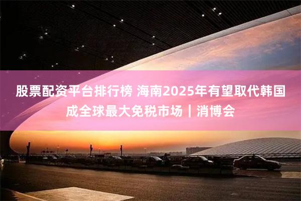 股票配资平台排行榜 海南2025年有望取代韩国成全球最大免税市场｜消博会