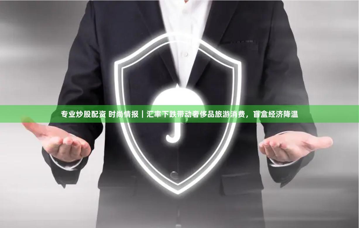 专业炒股配资 时尚情报｜汇率下跌带动奢侈品旅游消费，盲盒经济降温