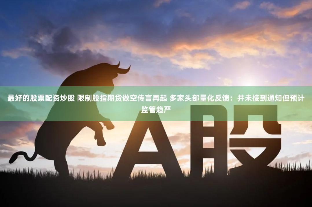 最好的股票配资炒股 限制股指期货做空传言再起 多家头部量化反馈：并未接到通知但预计监管趋严