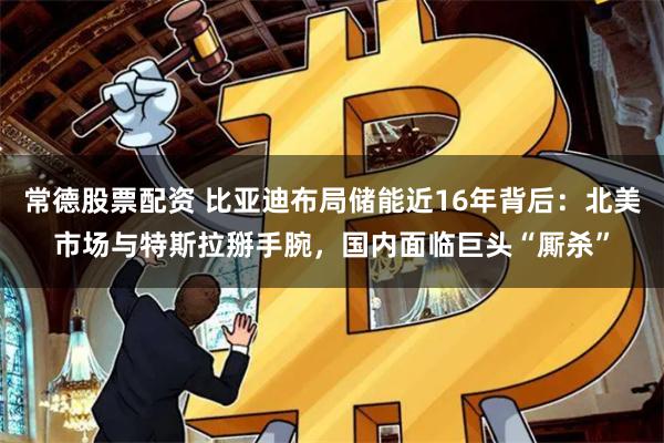 常德股票配资 比亚迪布局储能近16年背后：北美市场与特斯拉掰手腕，国内面临巨头“厮杀”
