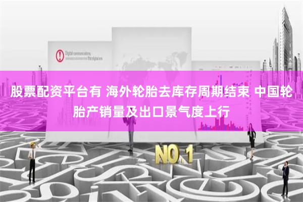 股票配资平台有 海外轮胎去库存周期结束 中国轮胎产销量及出口景气度上行