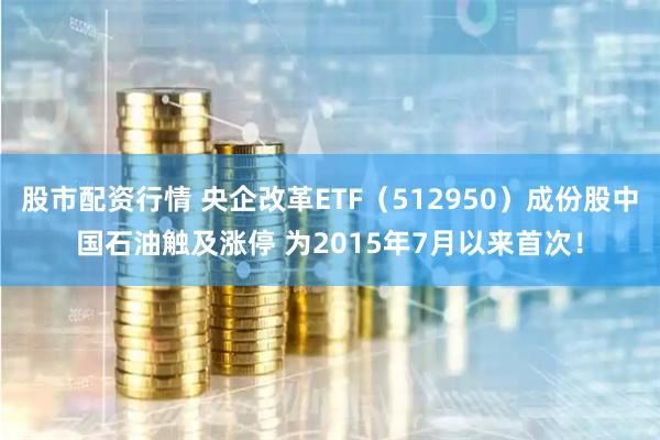 股市配资行情 央企改革ETF（512950）成份股中国石油触及涨停 为2015年7月以来首次！