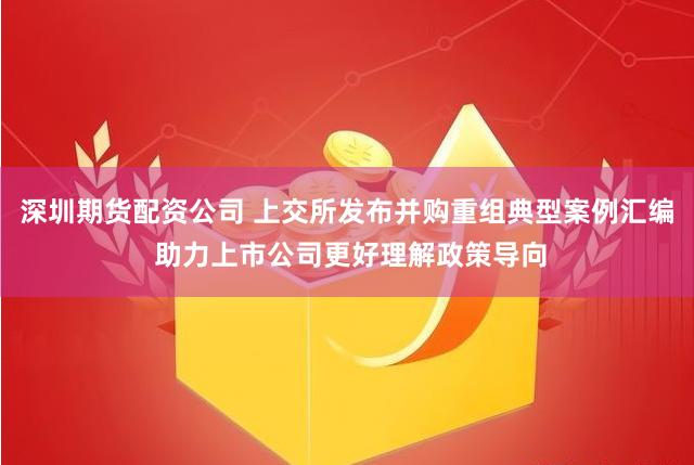 深圳期货配资公司 上交所发布并购重组典型案例汇编 助力上市公司更好理解政策导向